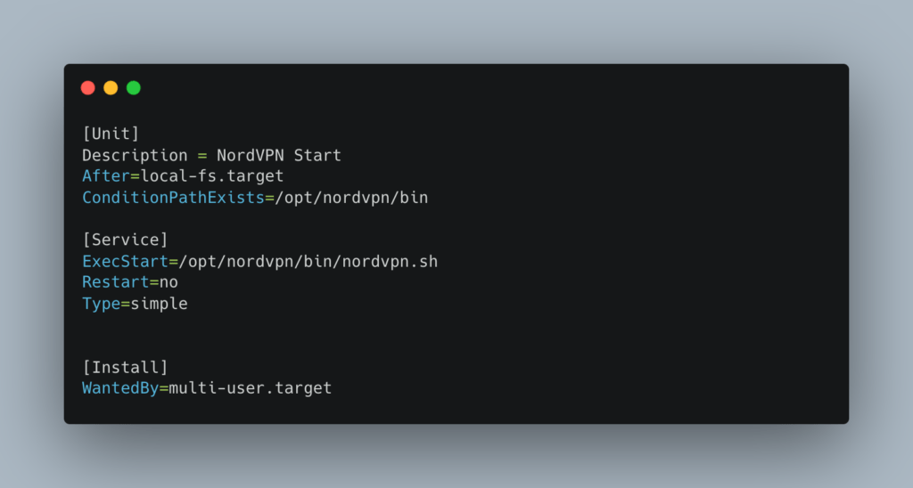 [Unit]
Description = NordVPN Start
After=local-fs.target
ConditionPathExists=/opt/nordvpn/bin

[Service]
ExecStart=/opt/nordvpn/bin/nordvpn.sh
Restart=no
Type=simple


[Install]
WantedBy=multi-user.target